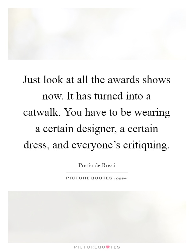 Just look at all the awards shows now. It has turned into a catwalk. You have to be wearing a certain designer, a certain dress, and everyone's critiquing Picture Quote #1