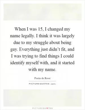 When I was 15, I changed my name legally. I think it was largely due to my struggle about being gay. Everything just didn’t fit, and I was trying to find things I could identify myself with, and it started with my name Picture Quote #1
