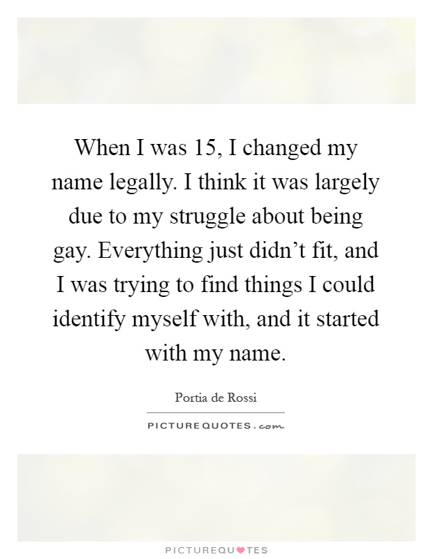 When I was 15, I changed my name legally. I think it was largely due to my struggle about being gay. Everything just didn't fit, and I was trying to find things I could identify myself with, and it started with my name Picture Quote #1