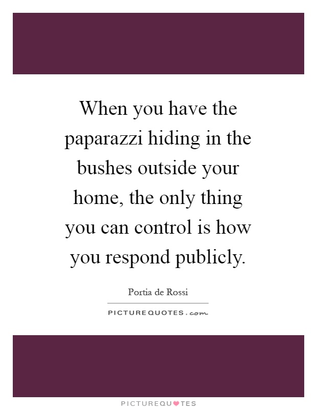 When you have the paparazzi hiding in the bushes outside your home, the only thing you can control is how you respond publicly Picture Quote #1