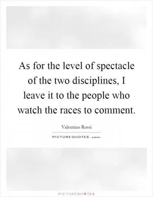 As for the level of spectacle of the two disciplines, I leave it to the people who watch the races to comment Picture Quote #1