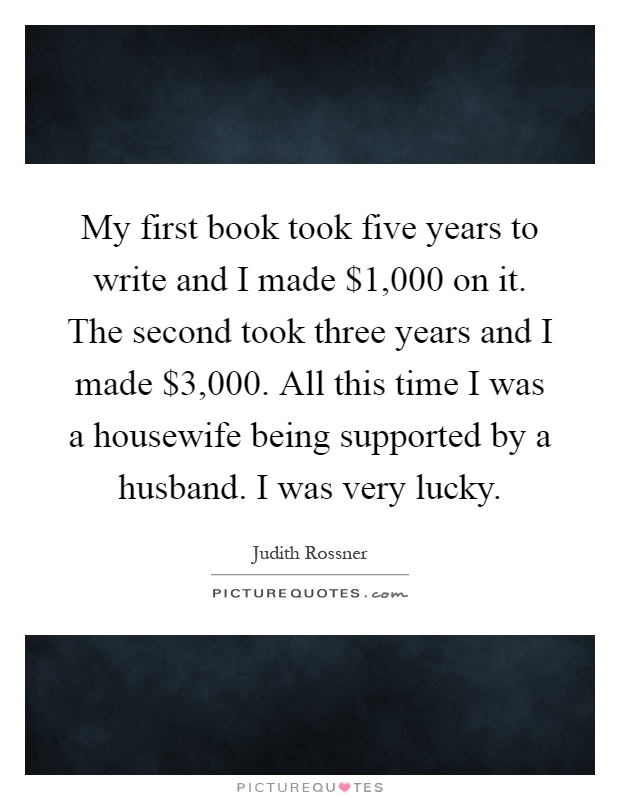 My first book took five years to write and I made $1,000 on it. The second took three years and I made $3,000. All this time I was a housewife being supported by a husband. I was very lucky Picture Quote #1
