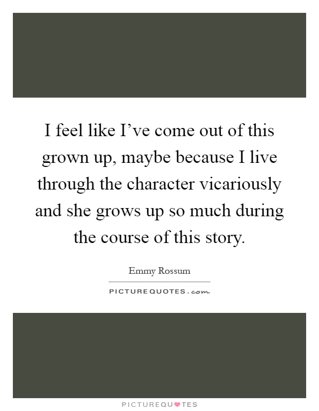 I feel like I've come out of this grown up, maybe because I live through the character vicariously and she grows up so much during the course of this story Picture Quote #1