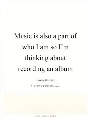 Music is also a part of who I am so I’m thinking about recording an album Picture Quote #1