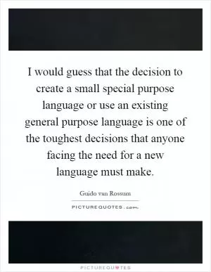 I would guess that the decision to create a small special purpose language or use an existing general purpose language is one of the toughest decisions that anyone facing the need for a new language must make Picture Quote #1