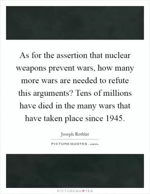 As for the assertion that nuclear weapons prevent wars, how many more wars are needed to refute this arguments? Tens of millions have died in the many wars that have taken place since 1945 Picture Quote #1