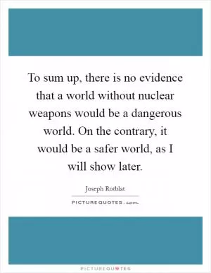 To sum up, there is no evidence that a world without nuclear weapons would be a dangerous world. On the contrary, it would be a safer world, as I will show later Picture Quote #1