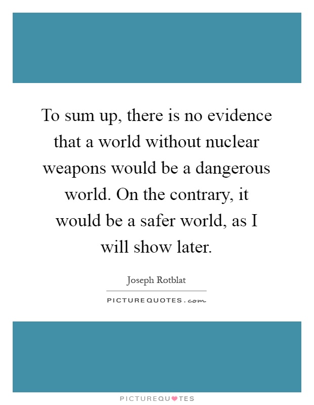To sum up, there is no evidence that a world without nuclear weapons would be a dangerous world. On the contrary, it would be a safer world, as I will show later Picture Quote #1