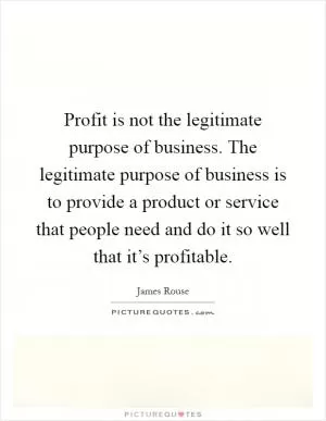 Profit is not the legitimate purpose of business. The legitimate purpose of business is to provide a product or service that people need and do it so well that it’s profitable Picture Quote #1