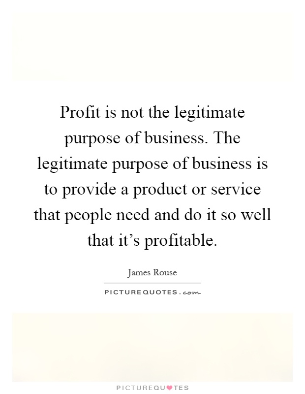 Profit is not the legitimate purpose of business. The legitimate purpose of business is to provide a product or service that people need and do it so well that it's profitable Picture Quote #1