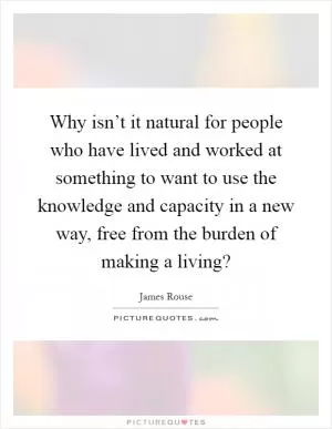 Why isn’t it natural for people who have lived and worked at something to want to use the knowledge and capacity in a new way, free from the burden of making a living? Picture Quote #1