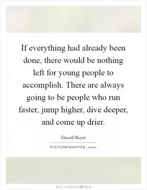 If everything had already been done, there would be nothing left for young people to accomplish. There are always going to be people who run faster, jump higher, dive deeper, and come up drier Picture Quote #1
