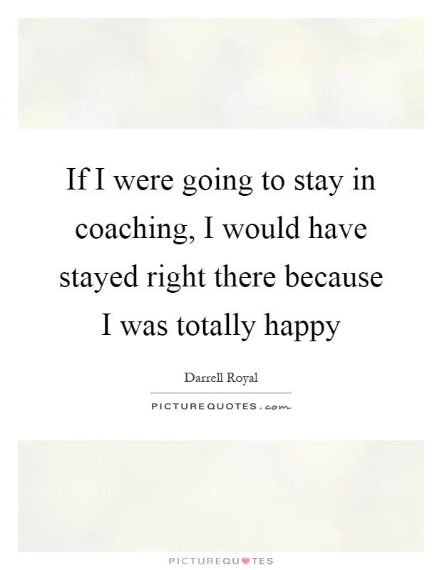 If I were going to stay in coaching, I would have stayed right there because I was totally happy Picture Quote #1