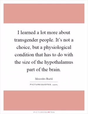 I learned a lot more about transgender people. It’s not a choice, but a physiological condition that has to do with the size of the hypothalamus part of the brain Picture Quote #1