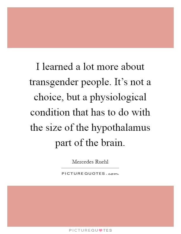 I learned a lot more about transgender people. It's not a choice, but a physiological condition that has to do with the size of the hypothalamus part of the brain Picture Quote #1