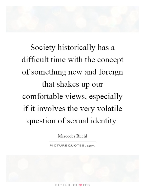 Society historically has a difficult time with the concept of something new and foreign that shakes up our comfortable views, especially if it involves the very volatile question of sexual identity Picture Quote #1