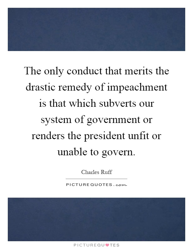 The only conduct that merits the drastic remedy of impeachment is that which subverts our system of government or renders the president unfit or unable to govern Picture Quote #1