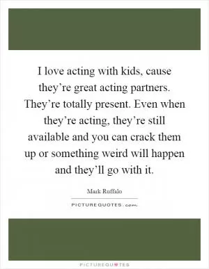 I love acting with kids, cause they’re great acting partners. They’re totally present. Even when they’re acting, they’re still available and you can crack them up or something weird will happen and they’ll go with it Picture Quote #1