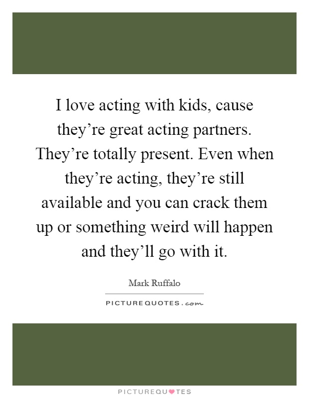 I love acting with kids, cause they're great acting partners. They're totally present. Even when they're acting, they're still available and you can crack them up or something weird will happen and they'll go with it Picture Quote #1