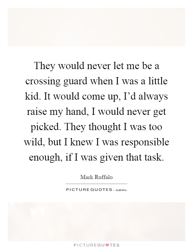 They would never let me be a crossing guard when I was a little kid. It would come up, I'd always raise my hand, I would never get picked. They thought I was too wild, but I knew I was responsible enough, if I was given that task Picture Quote #1