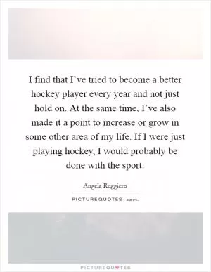 I find that I’ve tried to become a better hockey player every year and not just hold on. At the same time, I’ve also made it a point to increase or grow in some other area of my life. If I were just playing hockey, I would probably be done with the sport Picture Quote #1