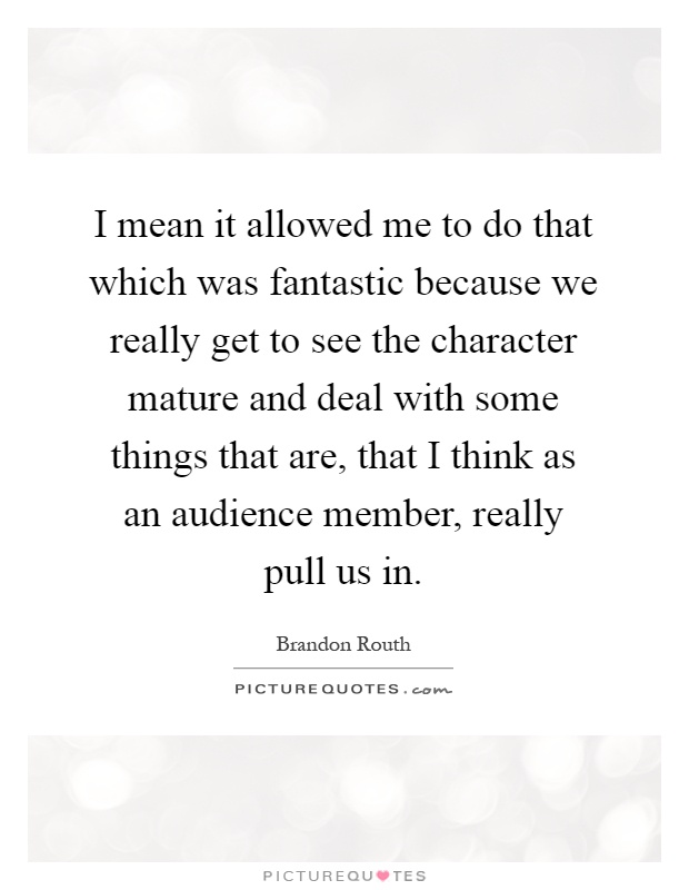 I mean it allowed me to do that which was fantastic because we really get to see the character mature and deal with some things that are, that I think as an audience member, really pull us in Picture Quote #1