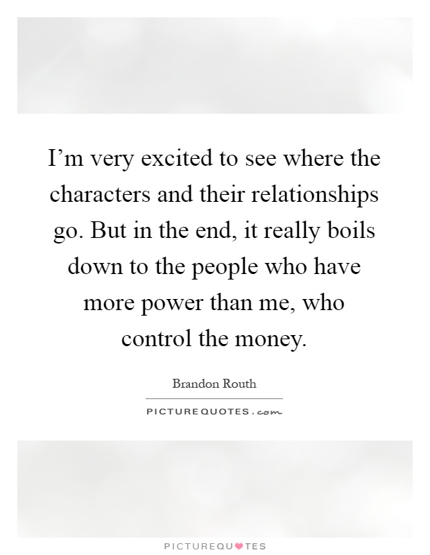 I'm very excited to see where the characters and their relationships go. But in the end, it really boils down to the people who have more power than me, who control the money Picture Quote #1