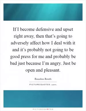 If I become defensive and upset right away, then that’s going to adversely affect how I deal with it and it’s probably not going to be good press for me and probably be bad just because I’m angry. Just be open and pleasant Picture Quote #1