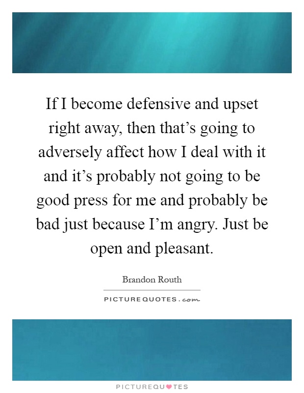 If I become defensive and upset right away, then that's going to adversely affect how I deal with it and it's probably not going to be good press for me and probably be bad just because I'm angry. Just be open and pleasant Picture Quote #1