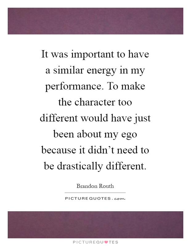 It was important to have a similar energy in my performance. To make the character too different would have just been about my ego because it didn't need to be drastically different Picture Quote #1