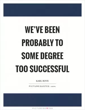 We’ve been probably to some degree too successful Picture Quote #1