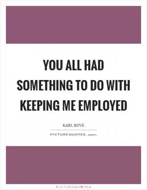 You all had something to do with keeping me employed Picture Quote #1