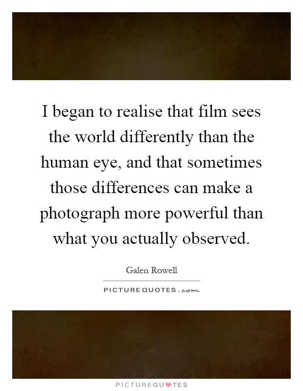 I began to realise that film sees the world differently than the human eye, and that sometimes those differences can make a photograph more powerful than what you actually observed Picture Quote #1