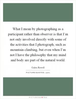 What I mean by photographing as a participant rather than observer is that I’m not only involved directly with some of the activities that I photograph, such as mountain climbing, but even when I’m not I have the philosophy that my mind and body are part of the natural world Picture Quote #1