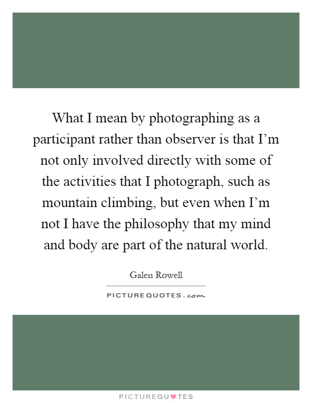 What I mean by photographing as a participant rather than observer is that I'm not only involved directly with some of the activities that I photograph, such as mountain climbing, but even when I'm not I have the philosophy that my mind and body are part of the natural world Picture Quote #1
