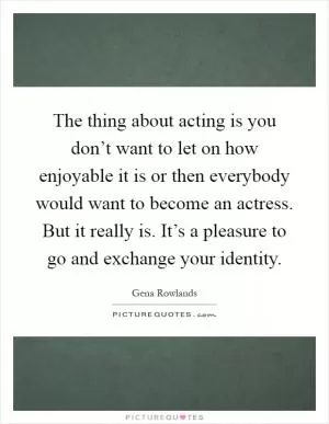 The thing about acting is you don’t want to let on how enjoyable it is or then everybody would want to become an actress. But it really is. It’s a pleasure to go and exchange your identity Picture Quote #1