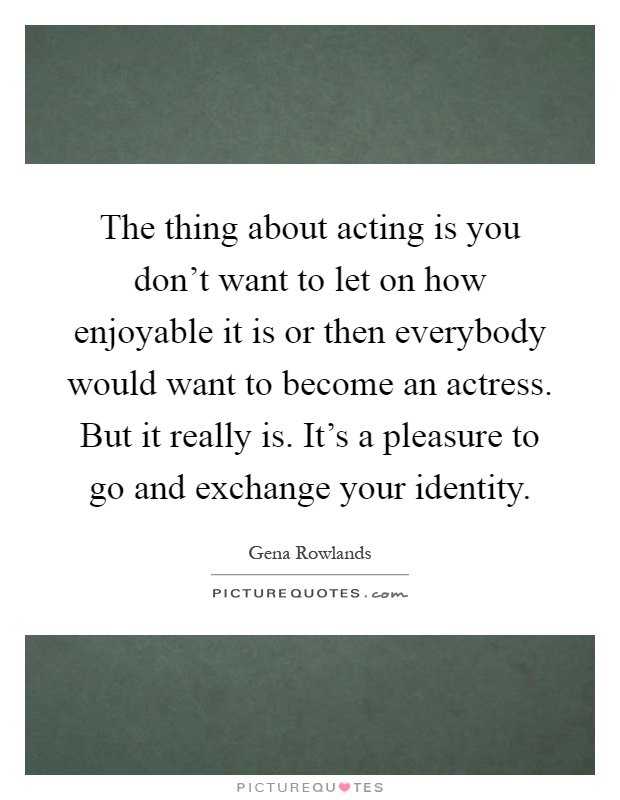The thing about acting is you don't want to let on how enjoyable it is or then everybody would want to become an actress. But it really is. It's a pleasure to go and exchange your identity Picture Quote #1