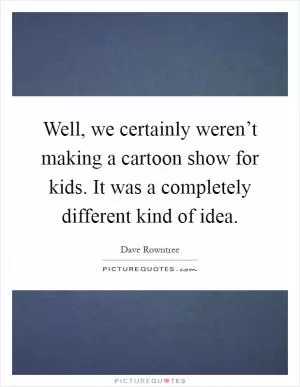 Well, we certainly weren’t making a cartoon show for kids. It was a completely different kind of idea Picture Quote #1