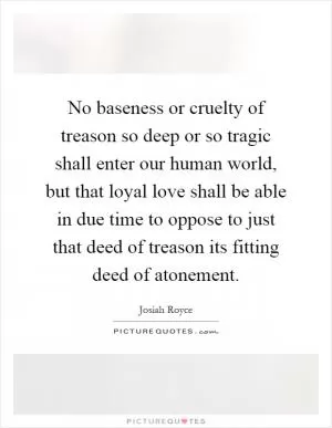 No baseness or cruelty of treason so deep or so tragic shall enter our human world, but that loyal love shall be able in due time to oppose to just that deed of treason its fitting deed of atonement Picture Quote #1