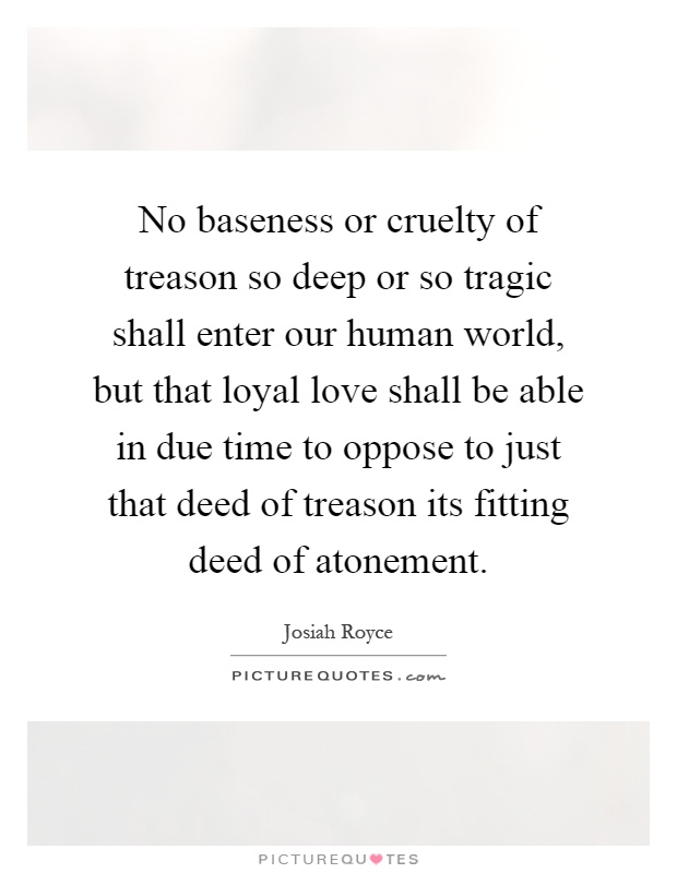 No baseness or cruelty of treason so deep or so tragic shall enter our human world, but that loyal love shall be able in due time to oppose to just that deed of treason its fitting deed of atonement Picture Quote #1