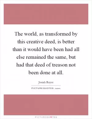 The world, as transformed by this creative deed, is better than it would have been had all else remained the same, but had that deed of treason not been done at all Picture Quote #1