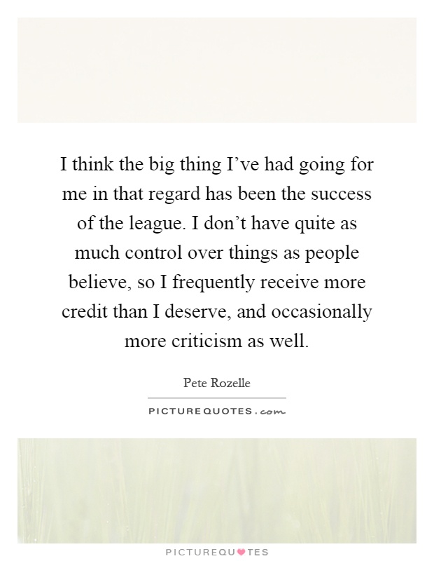 I think the big thing I've had going for me in that regard has been the success of the league. I don't have quite as much control over things as people believe, so I frequently receive more credit than I deserve, and occasionally more criticism as well Picture Quote #1