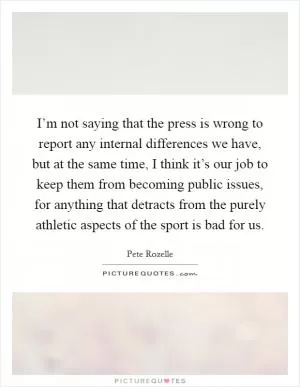 I’m not saying that the press is wrong to report any internal differences we have, but at the same time, I think it’s our job to keep them from becoming public issues, for anything that detracts from the purely athletic aspects of the sport is bad for us Picture Quote #1