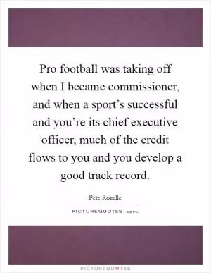 Pro football was taking off when I became commissioner, and when a sport’s successful and you’re its chief executive officer, much of the credit flows to you and you develop a good track record Picture Quote #1