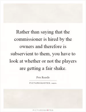 Rather than saying that the commissioner is hired by the owners and therefore is subservient to them, you have to look at whether or not the players are getting a fair shake Picture Quote #1