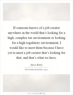 If someone knows of a job creator anywhere in the world that’s looking for a high, complex tax environment or looking for a high regulatory environment, I would like to meet them because I have yet to meet a job creator that’s looking for that, and that’s what we have Picture Quote #1