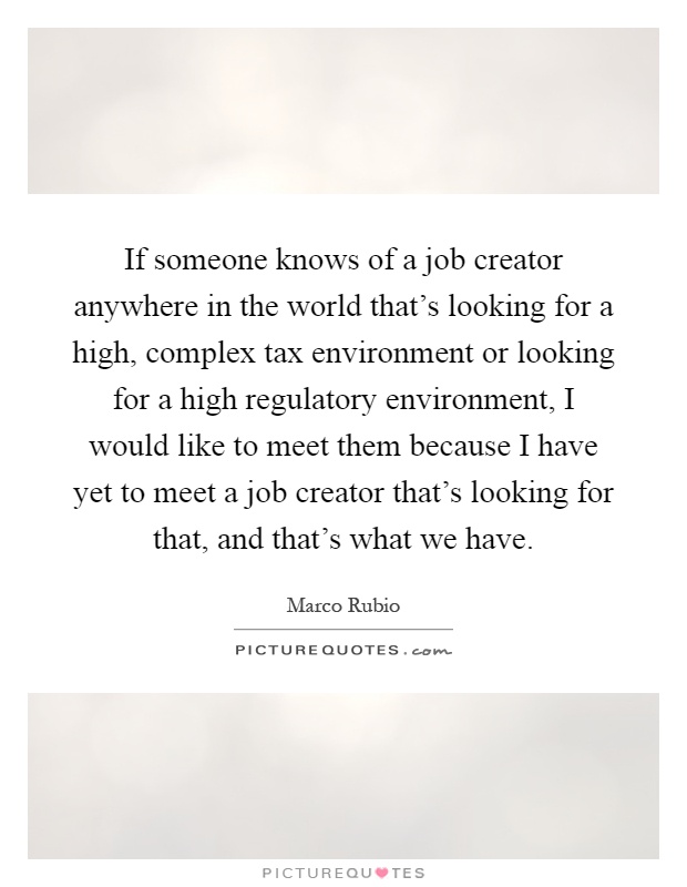 If someone knows of a job creator anywhere in the world that's looking for a high, complex tax environment or looking for a high regulatory environment, I would like to meet them because I have yet to meet a job creator that's looking for that, and that's what we have Picture Quote #1