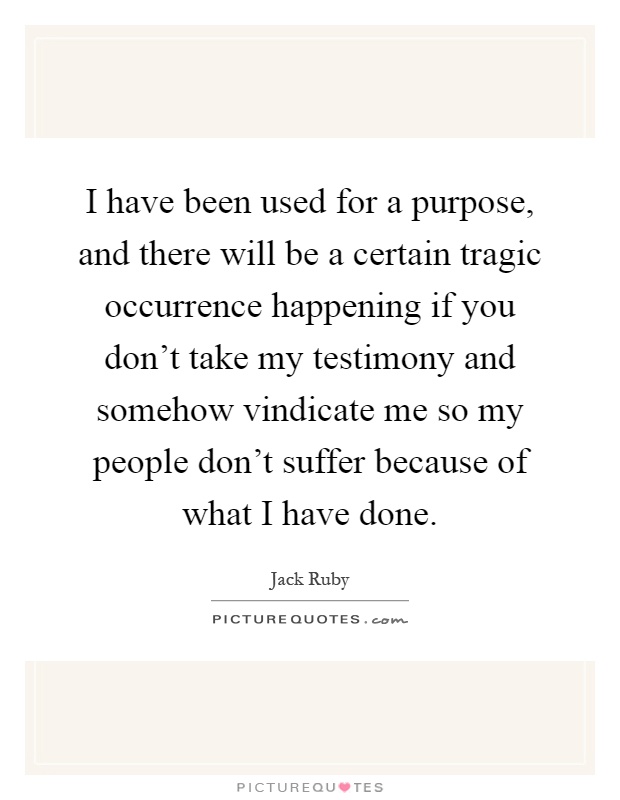 I have been used for a purpose, and there will be a certain tragic occurrence happening if you don't take my testimony and somehow vindicate me so my people don't suffer because of what I have done Picture Quote #1