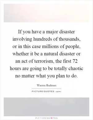 If you have a major disaster involving hundreds of thousands, or in this case millions of people, whether it be a natural disaster or an act of terrorism, the first 72 hours are going to be totally chaotic no matter what you plan to do Picture Quote #1