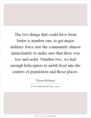 The two things that could have been better is number one, to get major military force into the community almost immediately to make sure that there was law and order. Number two, we had enough helicopters to airlift food into the centers of population and those places Picture Quote #1